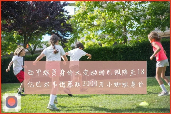 西甲球员身价大变动姆巴佩降至18亿巴尔韦德暴跌3000万小蜘蛛身价达1亿