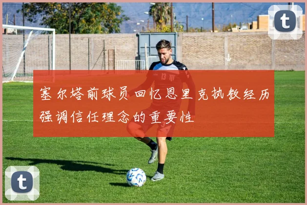 塞尔塔前球员回忆恩里克执教经历强调信任理念的重要性