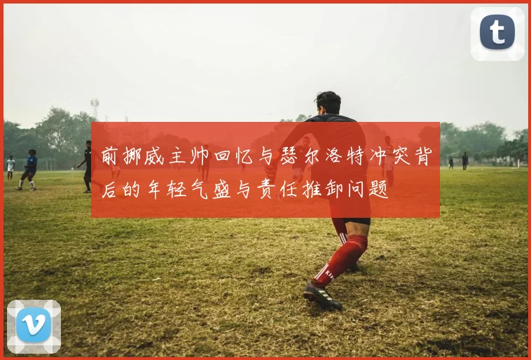 前挪威主帅回忆与瑟尔洛特冲突背后的年轻气盛与责任推卸问题
