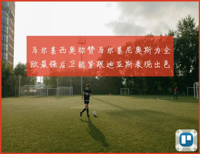 马尔基西奥称赞马尔基尼奥斯为全欧最强后卫能紧跟迪亚斯表现出色