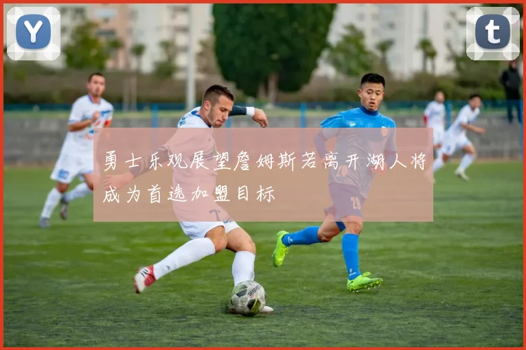 勇士乐观展望詹姆斯若离开湖人将成为首选加盟目标