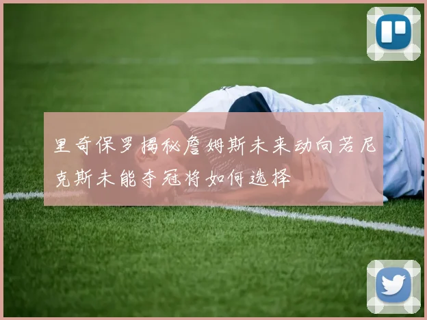 里奇保罗揭秘詹姆斯未来动向若尼克斯未能夺冠将如何选择