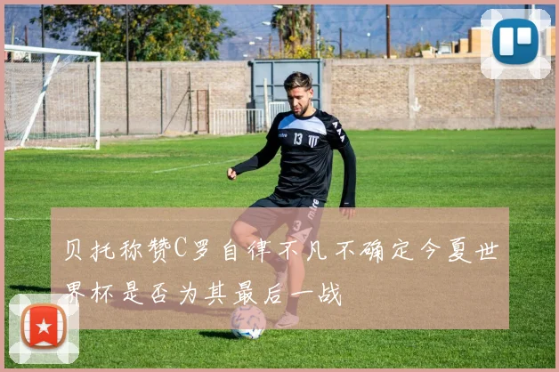 贝托称赞C罗自律不凡不确定今夏世界杯是否为其最后一战