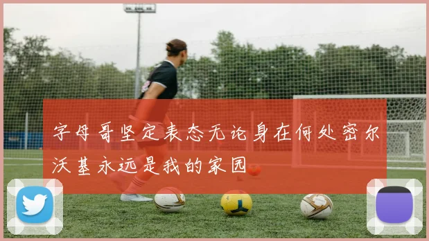 字母哥坚定表态无论身在何处密尔沃基永远是我的家园
