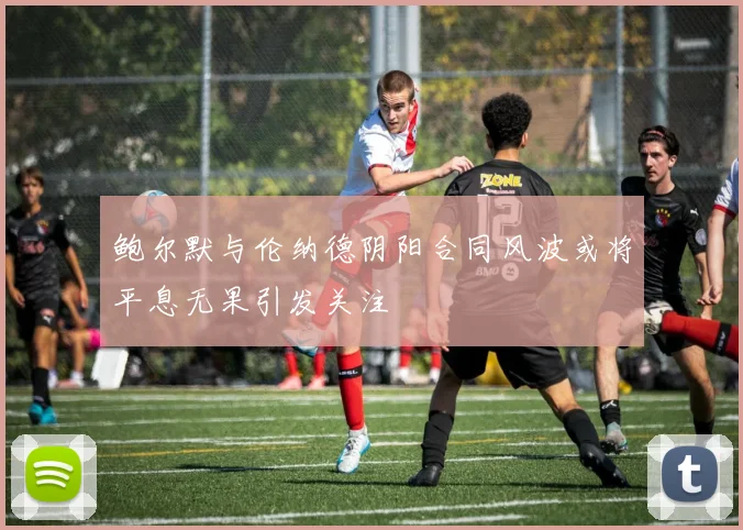 鲍尔默与伦纳德阴阳合同风波或将平息无果引发关注