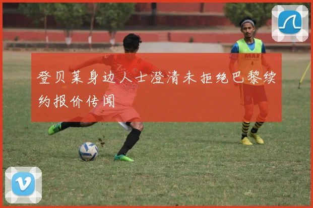 登贝莱身边人士澄清未拒绝巴黎续约报价传闻