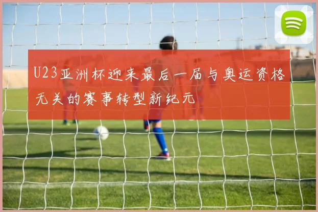 U23亚洲杯迎来最后一届与奥运资格无关的赛事转型新纪元